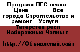 Продажа ПГС песка › Цена ­ 10 000 - Все города Строительство и ремонт » Услуги   . Татарстан респ.,Набережные Челны г.